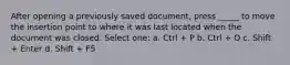 After opening a previously saved document, press _____ to move the insertion point to where it was last located when the document was closed. Select one: a. Ctrl + P b. Ctrl + O c. Shift + Enter d. Shift + F5