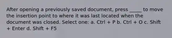 After opening a previously saved document, press _____ to move the insertion point to where it was last located when the document was closed. Select one: a. Ctrl + P b. Ctrl + O c. Shift + Enter d. Shift + F5