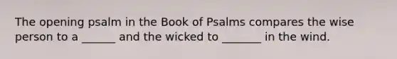 The opening psalm in the Book of Psalms compares the wise person to a ______ and the wicked to _______ in the wind.