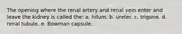 The opening where the renal artery and renal vein enter and leave the kidney is called the: a. hilum. b. ureter. c. trigone. d. renal tubule. e. Bowman capsule.