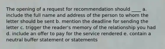 The opening of a request for recommendation should ____ a. include the full name and address of the person to whom the letter should be sent b. mention the deadline for sending the letter c. trigger the reader's memory of the relationship you had d. include an offer to pay for the service rendered e. contain a neutral buffer statement or statements