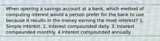 When opening a savings account at a bank, which method of computing interest would a person prefer for the bank to use because it results in the money earning the most interest? 1. Simple interest. 2. Interest compounded daily. 3. Interest compounded monthly. 4.Interest compounded annually.