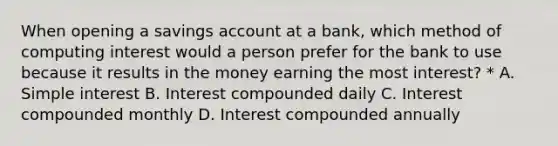 When opening a savings account at a bank, which method of computing interest would a person prefer for the bank to use because it results in the money earning the most interest? * A. Simple interest B. Interest compounded daily C. Interest compounded monthly D. Interest compounded annually