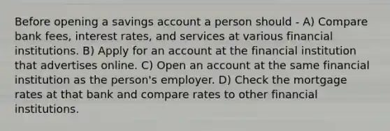 Before opening a savings account a person should - A) Compare bank fees, interest rates, and services at various financial institutions. B) Apply for an account at the financial institution that advertises online. C) Open an account at the same financial institution as the person's employer. D) Check the mortgage rates at that bank and compare rates to other financial institutions.