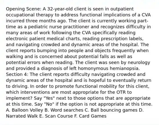 Opening Scene: A 32-year-old client is seen in outpatient occupational therapy to address functional implications of a CVA incurred three months ago. The client is currently working part-time as a pediatric nurse practitioner and recognizes difficulty in many areas of work following the CVA specifically reading electronic patient medical charts, reading prescription labels, and navigating crowded and dynamic areas of the hospital. The client reports bumping into people and objects frequently when walking and is concerned about potential falls as well as potential errors when reading. The client was seen by neurology and provided a diagnosis of left homonymous hemianopsia. Section 4: The client reports difficulty navigating crowded and dynamic areas of the hospital and is hopeful to eventually return to driving. In order to promote functional mobility for this client, which interventions are most appropriate for the OTR to implement? Say "Yes" next to those options that are appropriate at this time. Say "No" if the option is not appropriate at this time. A. Balloon Volley B. Word searches C. Ball bouncing games D. Narrated Walk E. Scan Course F. Card Games