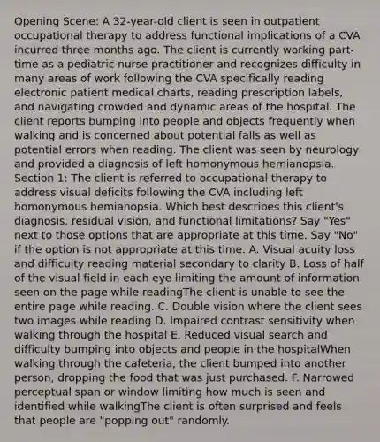 Opening Scene: A 32-year-old client is seen in outpatient occupational therapy to address functional implications of a CVA incurred three months ago. The client is currently working part-time as a pediatric nurse practitioner and recognizes difficulty in many areas of work following the CVA specifically reading electronic patient medical charts, reading prescription labels, and navigating crowded and dynamic areas of the hospital. The client reports bumping into people and objects frequently when walking and is concerned about potential falls as well as potential errors when reading. The client was seen by neurology and provided a diagnosis of left homonymous hemianopsia. Section 1: The client is referred to occupational therapy to address visual deficits following the CVA including left homonymous hemianopsia. Which best describes this client's diagnosis, residual vision, and functional limitations? Say "Yes" next to those options that are appropriate at this time. Say "No" if the option is not appropriate at this time. A. Visual acuity loss and difficulty reading material secondary to clarity B. Loss of half of the visual field in each eye limiting the amount of information seen on the page while readingThe client is unable to see the entire page while reading. C. Double vision where the client sees two images while reading D. Impaired contrast sensitivity when walking through the hospital E. Reduced visual search and difficulty bumping into objects and people in the hospitalWhen walking through the cafeteria, the client bumped into another person, dropping the food that was just purchased. F. Narrowed perceptual span or window limiting how much is seen and identified while walkingThe client is often surprised and feels that people are "popping out" randomly.