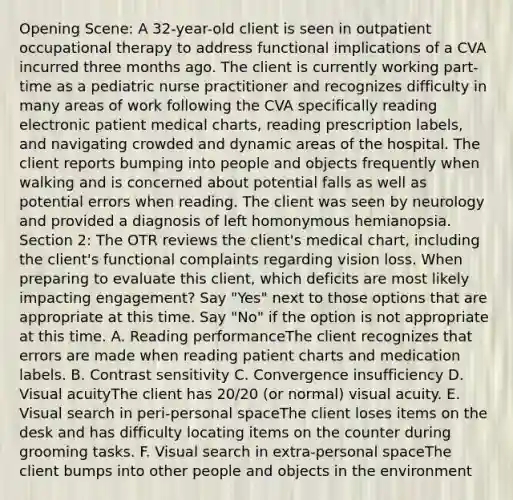 Opening Scene: A 32-year-old client is seen in outpatient occupational therapy to address functional implications of a CVA incurred three months ago. The client is currently working part-time as a pediatric nurse practitioner and recognizes difficulty in many areas of work following the CVA specifically reading electronic patient medical charts, reading prescription labels, and navigating crowded and dynamic areas of the hospital. The client reports bumping into people and objects frequently when walking and is concerned about potential falls as well as potential errors when reading. The client was seen by neurology and provided a diagnosis of left homonymous hemianopsia. Section 2: The OTR reviews the client's medical chart, including the client's functional complaints regarding vision loss. When preparing to evaluate this client, which deficits are most likely impacting engagement? Say "Yes" next to those options that are appropriate at this time. Say "No" if the option is not appropriate at this time. A. Reading performanceThe client recognizes that errors are made when reading patient charts and medication labels. B. Contrast sensitivity C. Convergence insufficiency D. Visual acuityThe client has 20/20 (or normal) visual acuity. E. Visual search in peri-personal spaceThe client loses items on the desk and has difficulty locating items on the counter during grooming tasks. F. Visual search in extra-personal spaceThe client bumps into other people and objects in the environment