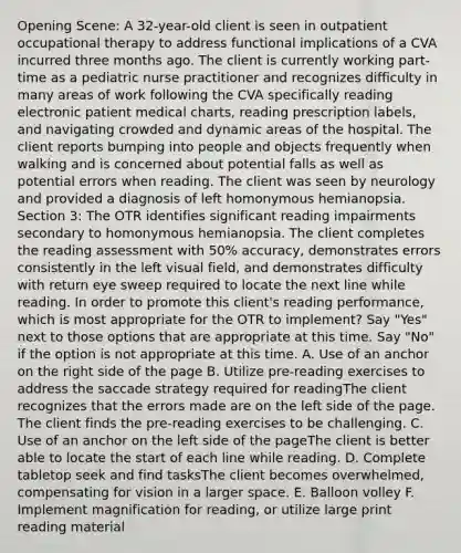 Opening Scene: A 32-year-old client is seen in outpatient occupational therapy to address functional implications of a CVA incurred three months ago. The client is currently working part-time as a pediatric nurse practitioner and recognizes difficulty in many areas of work following the CVA specifically reading electronic patient medical charts, reading prescription labels, and navigating crowded and dynamic areas of the hospital. The client reports bumping into people and objects frequently when walking and is concerned about potential falls as well as potential errors when reading. The client was seen by neurology and provided a diagnosis of left homonymous hemianopsia. Section 3: The OTR identifies significant reading impairments secondary to homonymous hemianopsia. The client completes the reading assessment with 50% accuracy, demonstrates errors consistently in the left visual field, and demonstrates difficulty with return eye sweep required to locate the next line while reading. In order to promote this client's reading performance, which is most appropriate for the OTR to implement? Say "Yes" next to those options that are appropriate at this time. Say "No" if the option is not appropriate at this time. A. Use of an anchor on the right side of the page B. Utilize pre-reading exercises to address the saccade strategy required for readingThe client recognizes that the errors made are on the left side of the page. The client finds the pre-reading exercises to be challenging. C. Use of an anchor on the left side of the pageThe client is better able to locate the start of each line while reading. D. Complete tabletop seek and find tasksThe client becomes overwhelmed, compensating for vision in a larger space. E. Balloon volley F. Implement magnification for reading, or utilize large print reading material