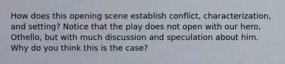 How does this opening scene establish conflict, characterization, and setting? Notice that the play does not open with our hero, Othello, but with much discussion and speculation about him. Why do you think this is the case?