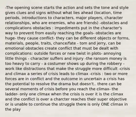 -The opening scene starts the action and sets the tone and style gives clues and signs without what lies ahead (location, time periods, introductions to characters, major players, character relationships, who are enemies, who are friends) -obstacles and complications obstacles : impediments put in the character's way to prevent from easily reaching the goals- obstacles are huge- they cause conflict- they can be different objects or forms, materials, people, traits, chance/fate - tom and jerry, can be emotional obstacles create conflict that must be dealt with complications: outside forces or new twist in plots- annoying little things - character suffers and injury -the ransom money is too heavy to carry - a costumer shows up during the robbery -work like distractions that make the struggle more difficult -crisis and climax a series of crisis leads to climax -crisis : two or more forces are in conflict and the outcome in uncertain a crisis has the potential to resolve the drama but doesn't.. there can be several moments of crisis before you reach the climax- the ladder- only one climax when the crisis is over it is the climax and the conflict is over a charcter reaches their super objective or is unable to continue the struggle there is only ONE climax in the play