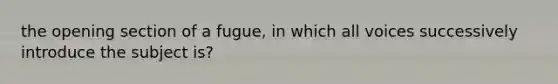 the opening section of a fugue, in which all voices successively introduce the subject is?