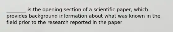 ________ is the opening section of a scientific paper, which provides background information about what was known in the field prior to the research reported in the paper