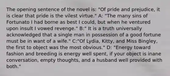 The opening sentence of the novel is: "Of pride and prejudice, it is clear that pride is the vilest virtue." A: "The many sins of Fortunato I had borne as best I could, but when he ventured upon insult I vowed revenge." B:" It is a truth universally acknowledged that a single man in possession of a good fortune must be in want of a wife." C:"Of Lydia, Kitty, and Miss Bingley, the first to object was the most obvious." D: "Energy toward fashion and breeding is energy well spent, if your object is inane conversation, empty thoughts, and a husband well provided with both."