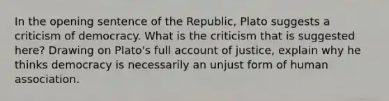 In the opening sentence of the Republic, Plato suggests a criticism of democracy. What is the criticism that is suggested here? Drawing on Plato's full account of justice, explain why he thinks democracy is necessarily an unjust form of human association.