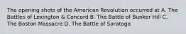 The opening shots of the American Revolution occurred at A. The Battles of Lexington & Concord B. The Battle of Bunker Hill C. The Boston Massacre D. The Battle of Saratoga