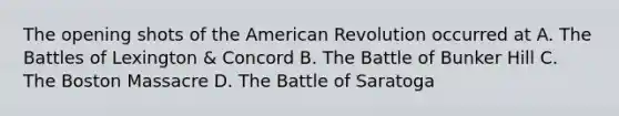 The opening shots of the American Revolution occurred at A. The Battles of Lexington & Concord B. The Battle of Bunker Hill C. The Boston Massacre D. The Battle of Saratoga