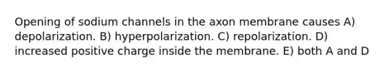 Opening of sodium channels in the axon membrane causes A) depolarization. B) hyperpolarization. C) repolarization. D) increased positive charge inside the membrane. E) both A and D