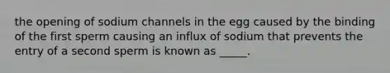 the opening of sodium channels in the egg caused by the binding of the first sperm causing an influx of sodium that prevents the entry of a second sperm is known as _____.