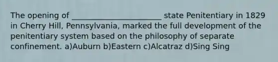 The opening of _______________________ state Penitentiary in 1829 in Cherry Hill, Pennsylvania, marked the full development of the penitentiary system based on the philosophy of separate confinement. a)Auburn b)Eastern c)Alcatraz d)Sing Sing