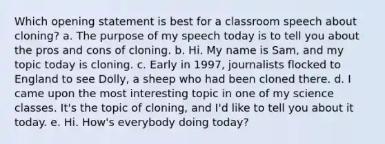 Which opening statement is best for a classroom speech about cloning? a. The purpose of my speech today is to tell you about the pros and cons of cloning. b. Hi. My name is Sam, and my topic today is cloning. c. Early in 1997, journalists flocked to England to see Dolly, a sheep who had been cloned there. d. I came upon the most interesting topic in one of my science classes. It's the topic of cloning, and I'd like to tell you about it today. e. Hi. How's everybody doing today?