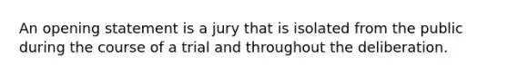 An opening statement is a jury that is isolated from the public during the course of a trial and throughout the deliberation.