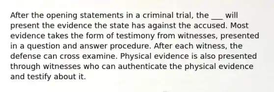 After the opening statements in a criminal trial, the ___ will present the evidence the state has against the accused. Most evidence takes the form of testimony from witnesses, presented in a question and answer procedure. After each witness, the defense can cross examine. Physical evidence is also presented through witnesses who can authenticate the physical evidence and testify about it.