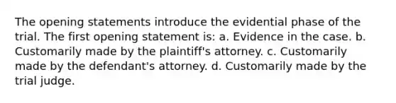 The opening statements introduce the evidential phase of the trial. The first opening statement is: a. Evidence in the case. b. Customarily made by the plaintiff's attorney. c. Customarily made by the defendant's attorney. d. Customarily made by the trial judge.