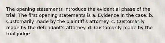 The opening statements introduce the evidential phase of the trial. The first opening statements is a. Evidence in the case. b. Customarily made by the plaintiff's attorney. c. Customarily made by the defendant's attorney. d. Customarily made by the trial judge.