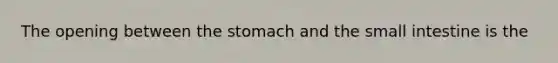 The opening between the stomach and the small intestine is the