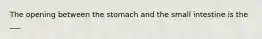 The opening between the stomach and the small intestine is the ___