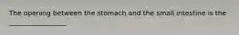 The opening between the stomach and the small intestine is the _________________