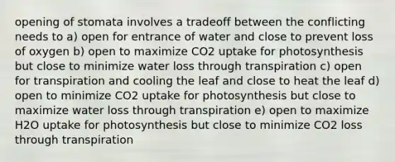 opening of stomata involves a tradeoff between the conflicting needs to a) open for entrance of water and close to prevent loss of oxygen b) open to maximize CO2 uptake for photosynthesis but close to minimize water loss through transpiration c) open for transpiration and cooling the leaf and close to heat the leaf d) open to minimize CO2 uptake for photosynthesis but close to maximize water loss through transpiration e) open to maximize H2O uptake for photosynthesis but close to minimize CO2 loss through transpiration