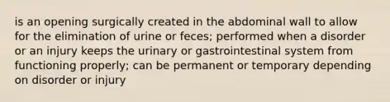 is an opening surgically created in the abdominal wall to allow for the elimination of urine or feces; performed when a disorder or an injury keeps the urinary or gastrointestinal system from functioning properly; can be permanent or temporary depending on disorder or injury