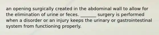 an opening surgically created in the abdominal wall to allow for the elimination of urine or feces. _______ surgery is performed when a disorder or an injury keeps the urinary or gastrointestinal system from functioning properly.