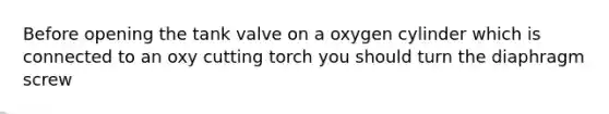 Before opening the tank valve on a oxygen cylinder which is connected to an oxy cutting torch you should turn the diaphragm screw