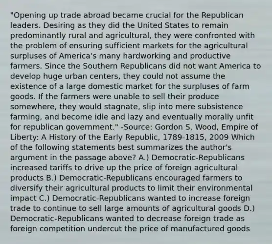 "Opening up trade abroad became crucial for the Republican leaders. Desiring as they did the United States to remain predominantly rural and agricultural, they were confronted with the problem of ensuring sufficient markets for the agricultural surpluses of America's many hardworking and productive farmers. Since the Southern Republicans did not want America to develop huge urban centers, they could not assume the existence of a large domestic market for the surpluses of farm goods. If the farmers were unable to sell their produce somewhere, they would stagnate, slip into mere subsistence farming, and become idle and lazy and eventually morally unfit for republican government." -Source: Gordon S. Wood, Empire of Liberty: A History of the Early Republic, 1789-1815, 2009 Which of the following statements best summarizes the author's argument in the passage above? A.) Democratic-Republicans increased tariffs to drive up the price of foreign agricultural products B.) Democratic-Republicans encouraged farmers to diversify their agricultural products to limit their environmental impact C.) Democratic-Republicans wanted to increase foreign trade to continue to sell large amounts of agricultural goods D.) Democratic-Republicans wanted to decrease foreign trade as foreign competition undercut the price of manufactured goods