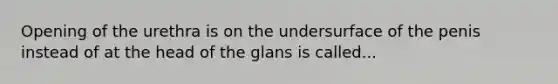 Opening of the urethra is on the undersurface of the penis instead of at the head of the glans is called...