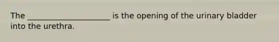 The _____________________ is the opening of the urinary bladder into the urethra.