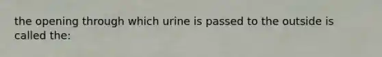 the opening through which urine is passed to the outside is called the: