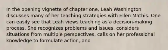 In the opening vignette of chapter one, Leah Washington discusses many of her teaching strategies with Ellen Mathis. One can easily see that Leah views teaching as a decision-making process. She recognizes problems and issues, considers situations from multiple perspectives, calls on her professional knowledge to formulate action, and