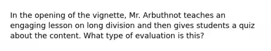 In the opening of the vignette, Mr. Arbuthnot teaches an engaging lesson on long division and then gives students a quiz about the content. What type of evaluation is this?