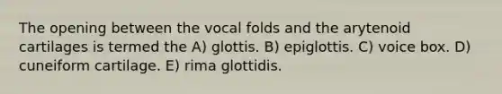 The opening between the vocal folds and the arytenoid cartilages is termed the A) glottis. B) epiglottis. C) voice box. D) cuneiform cartilage. E) rima glottidis.