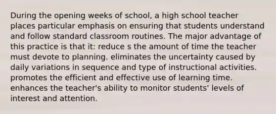 During the opening weeks of school, a high school teacher places particular emphasis on ensuring that students understand and follow standard classroom routines. The major advantage of this practice is that it: reduce s the amount of time the teacher must devote to planning. eliminates the uncertainty caused by daily variations in sequence and type of instructional activities. promotes the efficient and effective use of learning time. enhances the teacher's ability to monitor students' levels of interest and attention.