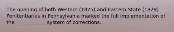 The opening of both Western (1825) and Eastern State (1829) Penitentiaries in Pennsylvania marked the full implementation of the ____________ system of corrections.