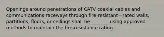 Openings around penetrations of CATV coaxial cables and communications raceways through fire-resistant—rated walls, partitions, floors, or ceilings shall be________ using approved methods to maintain the fire-resistance rating.