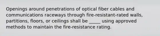 Openings around penetrations of optical fiber cables and communications raceways through fire-resistant-rated walls, partitions, floors, or ceilings shall be _____ using approved methods to maintain the fire-resistance rating.