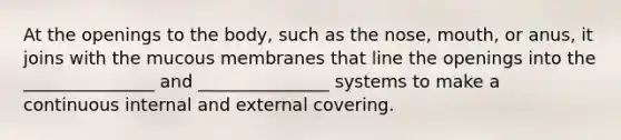 At the openings to the body, such as the nose, mouth, or anus, it joins with the mucous membranes that line the openings into the _______________ and _______________ systems to make a continuous internal and external covering.