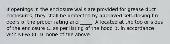 If openings in the enclosure walls are provided for grease duct enclosures, they shall be protected by approved self-closing fire doors of the proper rating and _____. A located at the top or sides of the enclosure C. as per listing of the hood B. in accordance with NFPA 80 D. none of the above.