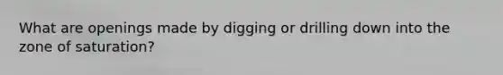 What are openings made by digging or drilling down into the zone of saturation?