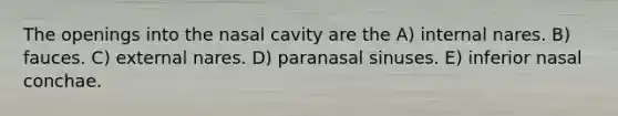 The openings into the nasal cavity are the A) internal nares. B) fauces. C) external nares. D) paranasal sinuses. E) inferior nasal conchae.